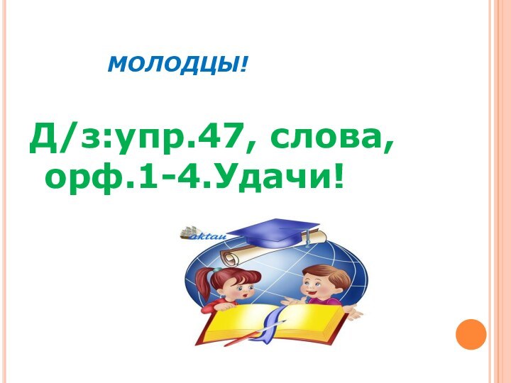 МОЛОДЦЫ!Д/з:упр.47, слова, орф.1-4.Удачи!