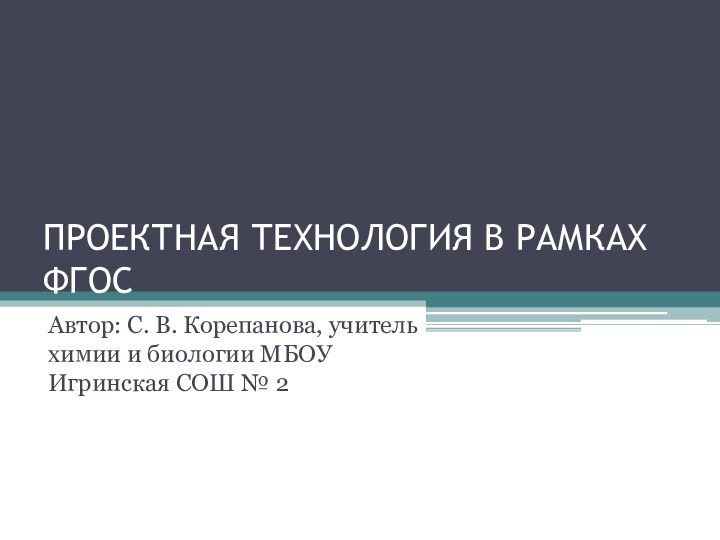 ПРОЕКТНАЯ ТЕХНОЛОГИЯ В РАМКАХ ФГОСАвтор: С. В. Корепанова, учитель химии и биологии