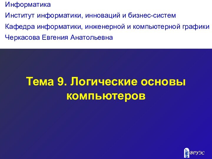 Тема 9. Логические основы компьютеровИнформатикаИнститут информатики, инноваций и бизнес-системКафедра информатики, инженерной и компьютерной графикиЧеркасова Евгения Анатольевна