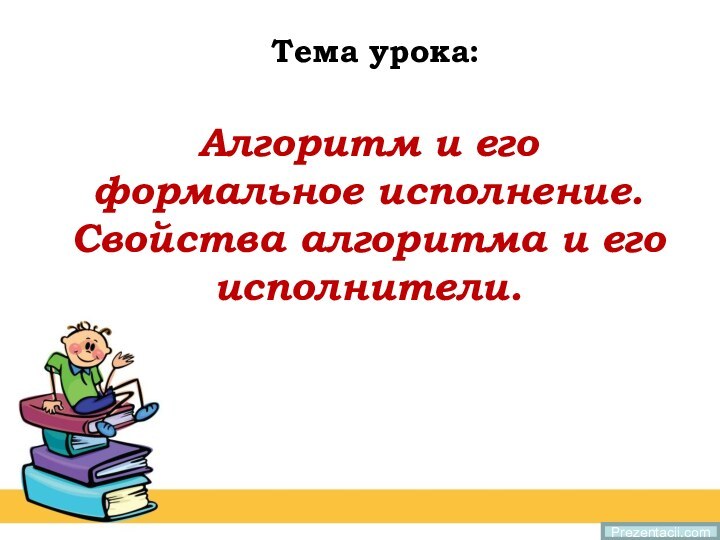 Алгоритм и его формальное исполнение.  Свойства алгоритма и его исполнители.Тема урока:Prezentacii.com