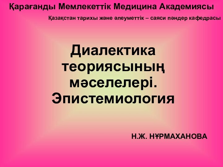 Қарағанды Мемлекеттік Медицина АкадемиясыҚазақстан тарихы және әлеуметтік – саяси пәндер кафедрасыДиалектика теориясының мәселелері. ЭпистемиологияН.Ж. НҰРМАХАНОВА