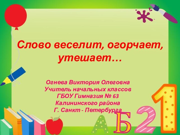 Слово веселит, огорчает, утешает…Огнева Виктория ОлеговнаУчитель начальных классовГБОУ Гимназия № 63Калининского районаГ. Санкт - Петербурга