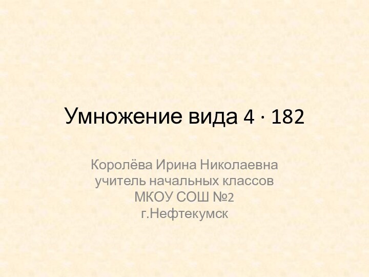 Умножение вида 4 ∙ 182Королёва Ирина Николаевнаучитель начальных классовМКОУ СОШ №2г.Нефтекумск