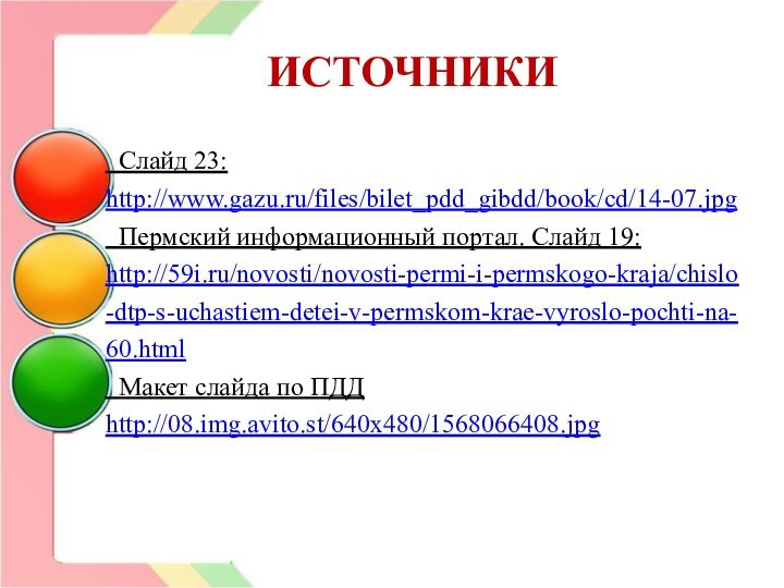 ИСТОЧНИКИ Слайд 23: http://www.gazu.ru/files/bilet_pdd_gibdd/book/cd/14-07.jpg Пермский информационный портал. Слайд 19: http://59i.ru/novosti/novosti-permi-i-permskogo-kraja/chislo-dtp-s-uchastiem-detei-v-permskom-krae-vyroslo-pochti-na-60.html Макет слайда по ПДД http://08.img.avito.st/640x480/1568066408.jpg