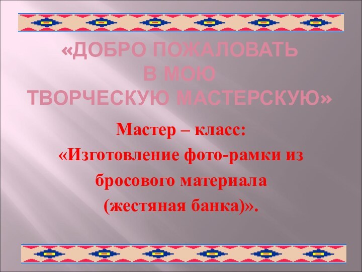 «ДОБРО ПОЖАЛОВАТЬ  В МОЮ ТВОРЧЕСКУЮ МАСТЕРСКУЮ»Мастер – класс:«Изготовление фото-рамки избросового материала(жестяная банка)».