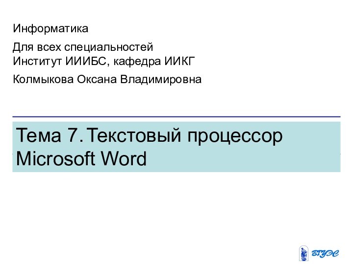 Тема 7. Текстовый процессор Microsoft WordИнформатикаДля всех специальностейИнститут ИИИБС, кафедра ИИКГКолмыкова Оксана Владимировна