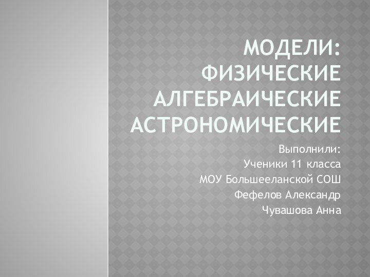 Модели: Физические Алгебраические АстрономическиеВыполнили:Ученики 11 класса МОУ Большееланской СОШФефелов АлександрЧувашова Анна