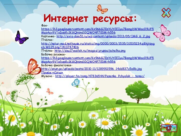 Фон- https://lh3.googleusercontent.com/Kx966GJEpYUYEEIyu7BemgDWWae1l9UF5MqpAqv9VTeDop8c1KGQk6nd10QWO4F7E0M=h556Картинка- http://evro-dom51.ru/wp-content/uploads/2013/05/IMG_6_2.jpgПчёлка- http://natur-med.nethouse.ru/static/img/0000/0003/1535/31535234.q8hjtpygeb.W225.png?1413747406Пчёлка- http://dou17vasilek.ru/images/gruppa/pchelka.pngБабочка розовая- https://lh3.googleusercontent.com/Kx966GJEpYUYEEIyu7BemgDWWae1l9UF5MqpAqv9VTeDop8c1KGQk6nd10QWO4F7E0M=h556Бабочка фиолетовая- http://oxun.ge/uploads/posts/2010-11/1289911596_14dd837c5e8b.jpgПриём «Соты»Музыка - http://iplayer.fm/song/47836544/Pesenka_Pchyolok_-_tanec/Интернет ресурсы: