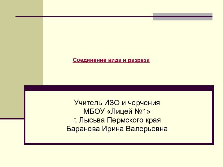 Учитель ИЗО и черчения МБОУ «Лицей №1» г. Лысьва Пермского краяБаранова Ирина ВалерьевнаСоединение вида и разреза