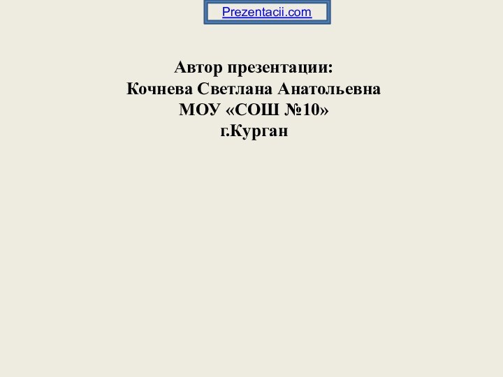 Автор презентации: Кочнева Светлана Анатольевна МОУ «СОШ №10» г.КурганPrezentacii.com