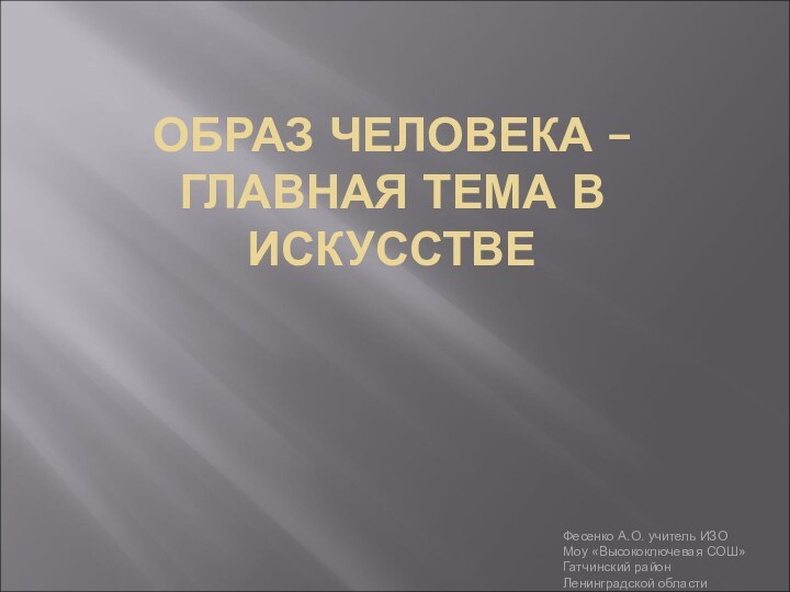 ОБРАЗ ЧЕЛОВЕКА – ГЛАВНАЯ ТЕМА В ИСКУССТВЕФесенко А.О. учитель ИЗОМоу «Высокоключевая СОШ»Гатчинский район Ленинградской области