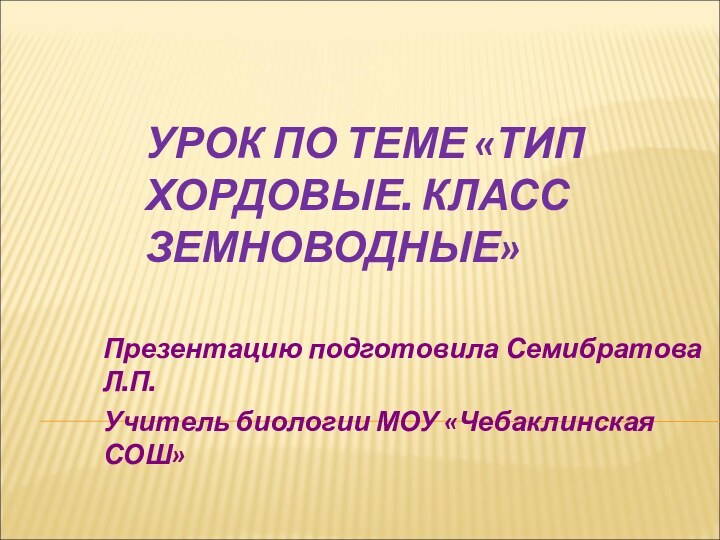 УРОК ПО ТЕМЕ «ТИП ХОРДОВЫЕ. КЛАСС ЗЕМНОВОДНЫЕ»Презентацию подготовила Семибратова Л.П.Учитель биологии МОУ «Чебаклинская СОШ»