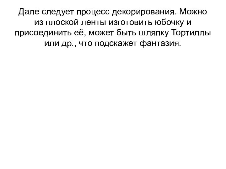 Дале следует процесс декорирования. Можно из плоской ленты изготовить юбочку и присоединить