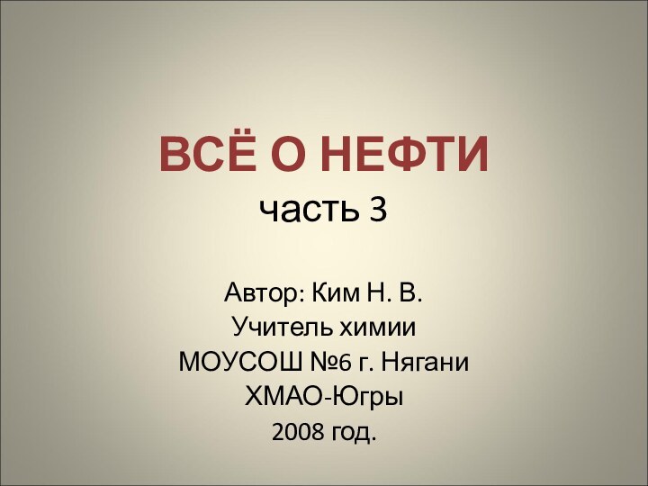 ВСЁ О НЕФТИ часть 3Автор: Ким Н. В.Учитель химии МОУСОШ №6 г. НяганиХМАО-Югры2008 год.