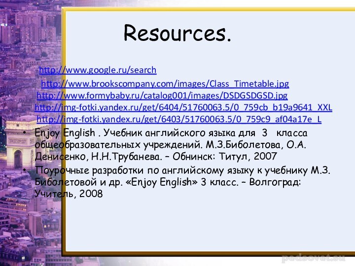 Resources.	http://www.google.ru/search	 http://www.brookscompany.com/images/Class_Timetable.jpg   http://www.formybaby.ru/catalog001/images/DSDGSDGSD.jpg http://img-fotki.yandex.ru/get/6404/51760063.5/0_759cb_b19a9641_XXL  http://img-fotki.yandex.ru/get/6403/51760063.5/0_759c9_af04a17e_L Enjoy English . Учебник