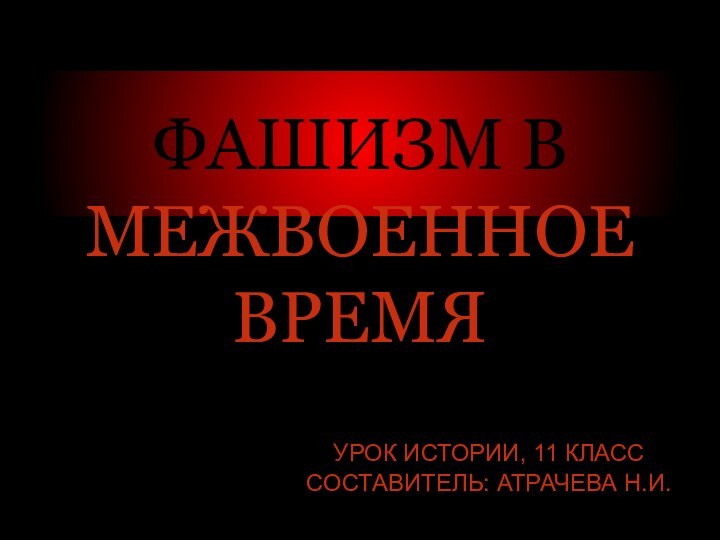 ФАШИЗМ В МЕЖВОЕННОЕ ВРЕМЯ УРОК ИСТОРИИ, 11 КЛАСС СОСТАВИТЕЛЬ: АТРАЧЕВА Н.И.