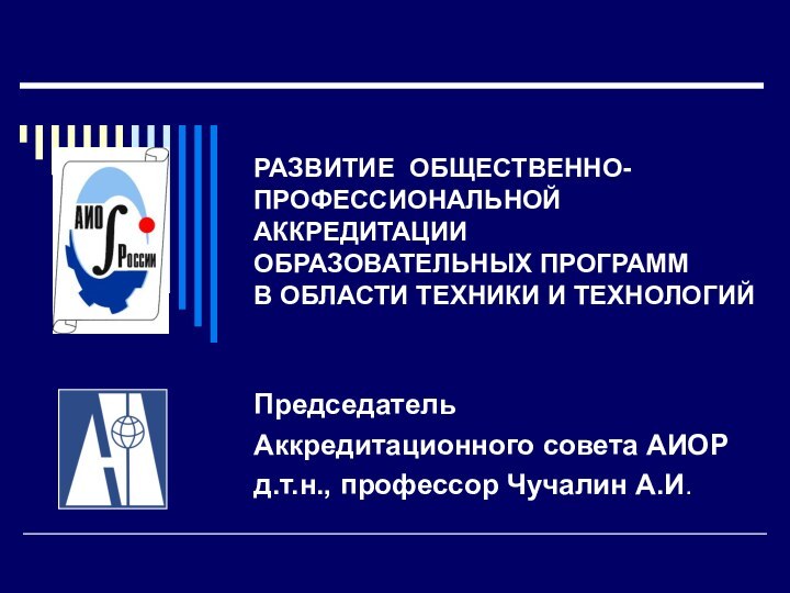 РАЗВИТИЕ ОБЩЕСТВЕННО-ПРОФЕССИОНАЛЬНОЙ  АККРЕДИТАЦИИ ОБРАЗОВАТЕЛЬНЫХ ПРОГРАММ  В ОБЛАСТИ ТЕХНИКИ И ТЕХНОЛОГИЙПредседатель