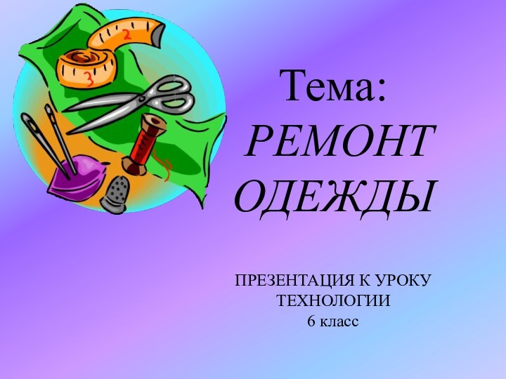 Тема: РЕМОНТ ОДЕЖДЫПРЕЗЕНТАЦИЯ К УРОКУ ТЕХНОЛОГИИ6 класс