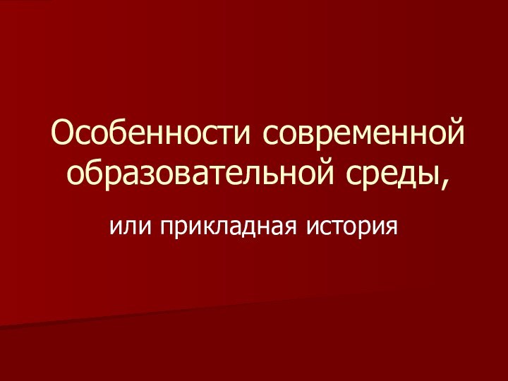 Особенности современной образовательной среды,или прикладная история