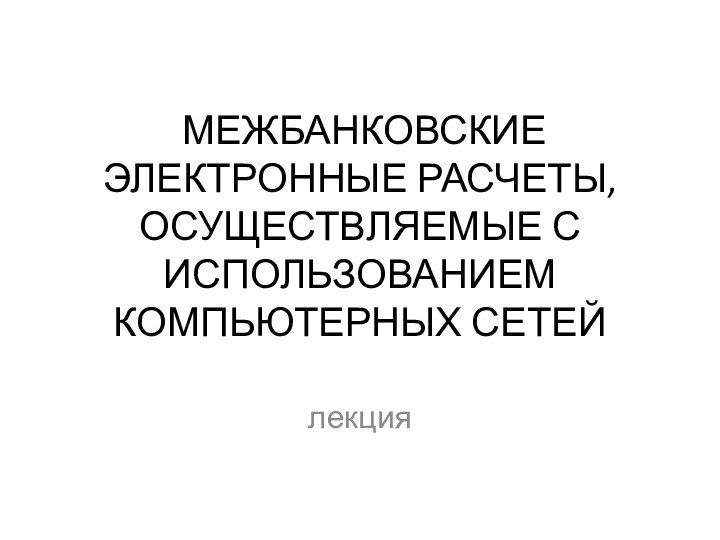 МЕЖБАНКОВСКИЕ ЭЛЕКТРОННЫЕ РАСЧЕТЫ,  ОСУЩЕСТВЛЯЕМЫЕ С ИСПОЛЬЗОВАНИЕМ  КОМПЬЮТЕРНЫХ СЕТЕЙ лекция