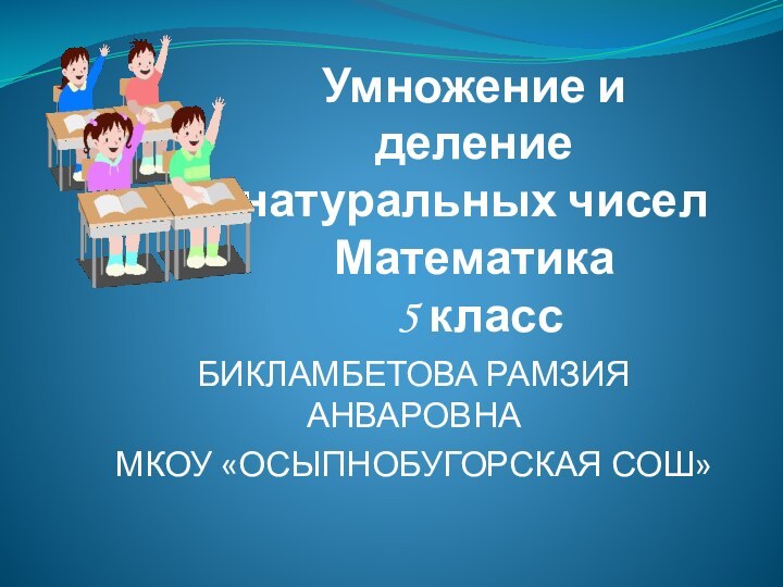 Умножение и деление натуральных чисел Математика  5 классБИКЛАМБЕТОВА РАМЗИЯ АНВАРОВНАМКОУ «ОСЫПНОБУГОРСКАЯ СОШ»