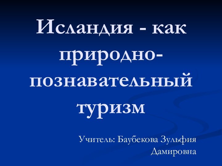 Исландия - как природно-познавательный туризм Учитель: Баубекова Зульфия Дамировна