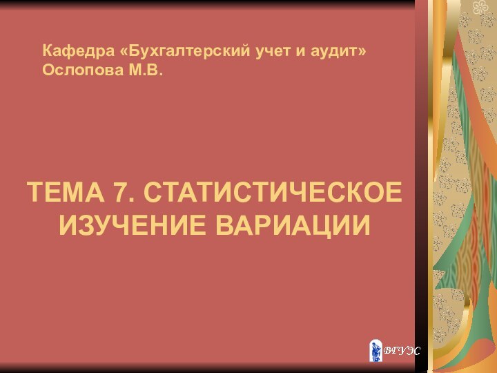 ТЕМА 7. СТАТИСТИЧЕСКОЕ ИЗУЧЕНИЕ ВАРИАЦИИКафедра «Бухгалтерский учет и аудит» Ослопова М.В.