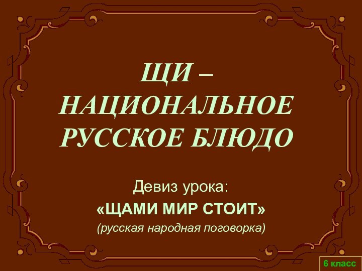 ЩИ –  НАЦИОНАЛЬНОЕ РУССКОЕ БЛЮДОДевиз урока: «ЩАМИ МИР СТОИТ» (русская народная поговорка)6 класс