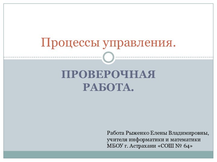 Проверочная работа.Процессы управления.Работа Рыженко Елены Владимировны,учителя информатики и математикиМБОУ г. Астрахани «СОШ № 64»