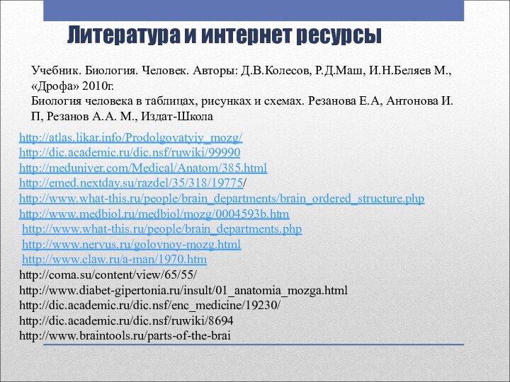 Литература и интернет ресурсыhttp://atlas.likar.info/Prodolgovatyiy_mozg/http://dic.academic.ru/dic.nsf/ruwiki/99990http://meduniver.com/Medical/Anatom/385.htmlhttp://emed.nextday.su/razdel/35/318/19775/http://www.what-this.ru/people/brain_departments/brain_ordered_structure.phphttp://www.medbiol.ru/medbiol/mozg/0004593b.htm http://www.what-this.ru/people/brain_departments.php http://www.nervus.ru/golovnoy-mozg.html http://www.claw.ru/a-man/1970.htmhttp://coma.su/content/view/65/55/http://www.diabet-gipertonia.ru/insult/01_anatomia_mozga.htmlhttp://dic.academic.ru/dic.nsf/enc_medicine/19230/http://dic.academic.ru/dic.nsf/ruwiki/8694http://www.braintools.ru/parts-of-the-braiУчебник. Биология. Человек. Авторы: Д.В.Колесов, Р.Д.Маш,
