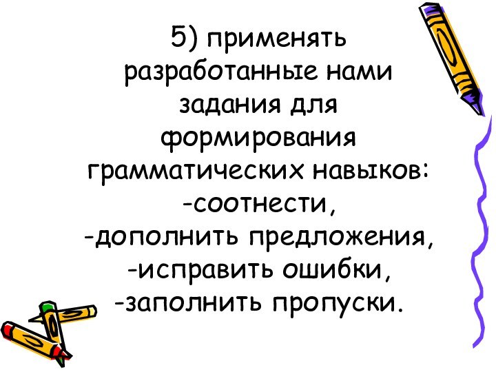 5) применять разработанные нами задания для формирования грамматических навыков: -соотнести, -дополнить предложения, -исправить ошибки, -заполнить пропуски.