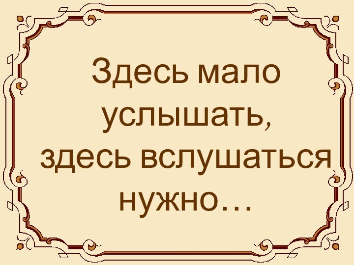 Здесь мало услышать, здесь вслушаться нужно…