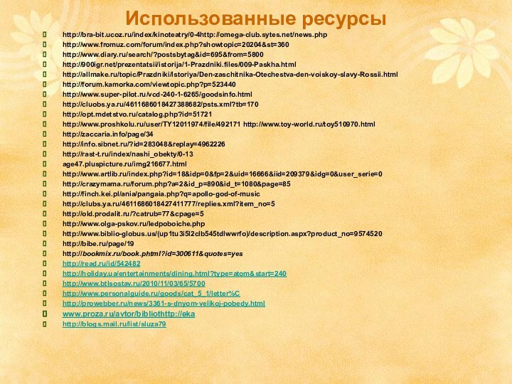 Использованные ресурсыhttp://bra-bit.ucoz.ru/index/kinoteatry/0-4http://omega-club.sytes.net/news.phphttp://www.fromuz.com/forum/index.php?showtopic=20204&st=360http://www.diary.ru/search/?postsbytag&id=695&from=5800http:///prezentatsii/istorija/1-Prazdniki.files/009-Paskha.htmlhttp://allmake.ru/topic/Prazdniki/Istoriya/Den-zaschitnika-Otechestva-den-voiskoy-slavy-Rossii.htmlhttp://forum.kamorka.com/viewtopic.php?p=523440http://www.super-pilot.ru/vcd-240-1-6265/goodsinfo.htmlhttp://cluobs.ya.ru/4611686018427388682/psts.xml?tb=170http://opt.mdetstvo.ru/catalog.php?id=51721http://www.proshkolu.ru/user/TY12011974/file/492171 http://www.toy-world.ru/toy510970.htmlhttp://zaccaria.info/page/34 http://info.sibnet.ru/?id=283048&replay=4962226http://rast-t.ru/index/nashi_obekty/0-13age47.pluspicture.ru/img216677.htmlhttp://www.artlib.ru/index.php?id=18&idp=0&fp=2&uid=16666&iid=209379&idg=0&user_serie=0http://crazymama.ru/forum.php?a=2&id_p=890&id_t=1080&page=85http://finch.kei.pl/ania/pangaia.php?q=apollo-god-of-musichttp://clubs.ya.ru/4611686018427411777/replies.xml?item_no=5http://old.prodalit.ru/?catrub=77&cpage=5http://www.olga-pskov.ru/ledpoboiche.phphttp://www.biblio-globus.us/(up1tu3i5l2clb545tdlwwrfo)/description.aspx?product_no=9574520http://bibe.ru/page/19http://bookmix.ru/book.phtml?id=300611&quotes=yeshttp://read.ru/id/542482http://holiday.ua/entertainments/dining.html?type=atom&start=240http://www.btlsostav.ru/2010/11/03/65/5700http://www.personalguide.ru/goods/cat_5_1/letter%Chttp://prowebber.ru/news/3361-s-dnyom-velikoj-pobedy.htmlwww.proza.ru/avtor/bibliothttp://ekahttp://blogs.mail.ru/list/sluza79