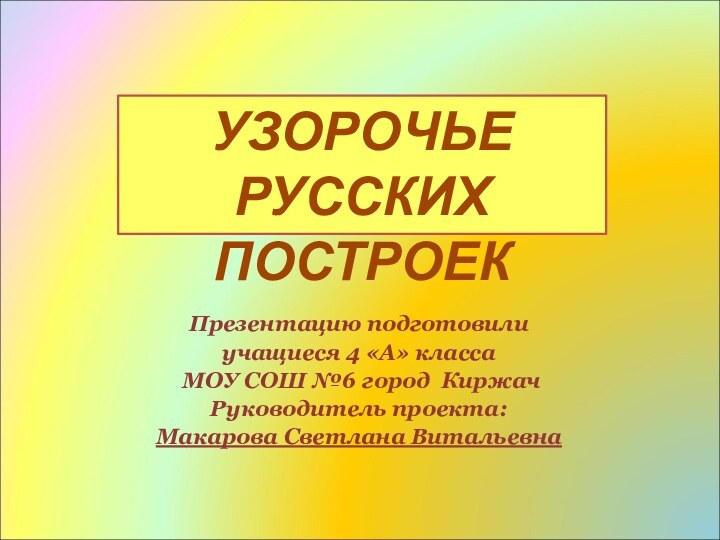 Презентацию подготовилиучащиеся 4 «А» класса МОУ СОШ №6 город КиржачРуководитель проекта: Макарова Светлана ВитальевнаУЗОРОЧЬЕ РУССКИХ ПОСТРОЕК