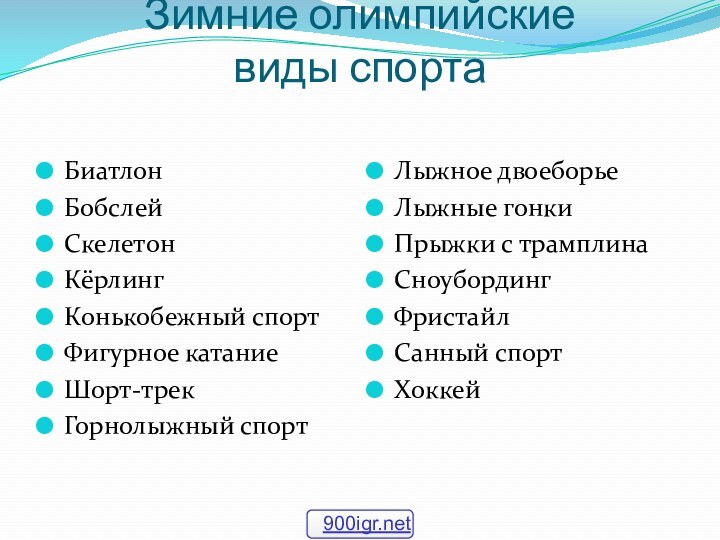 Зимние олимпийские  виды спорта БиатлонБобслей	Скелетон КёрлингКонькобежный спортФигурное катаниеШорт-трекГорнолыжный спортЛыжное двоеборьеЛыжные гонкиПрыжки