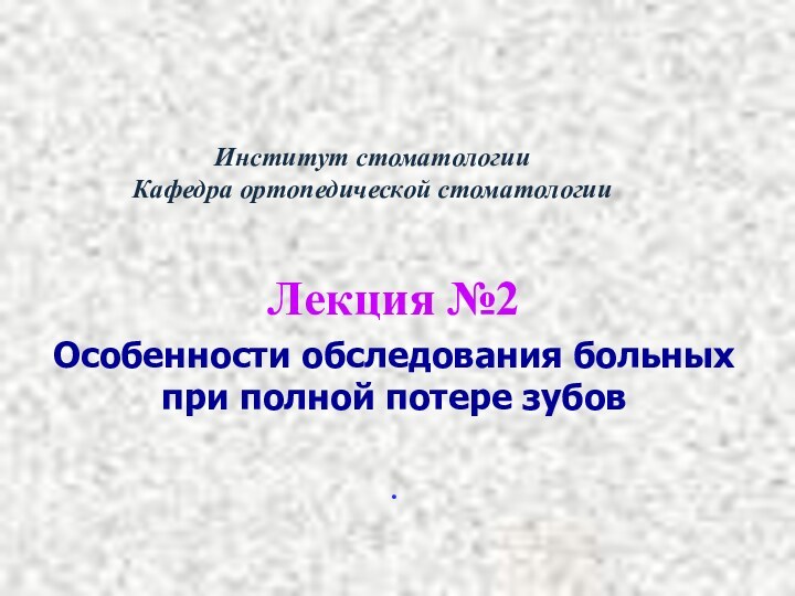 Институт стоматологии Кафедра ортопедической стоматологии  Лекция №2Особенности обследования больных при полной потере зубов .