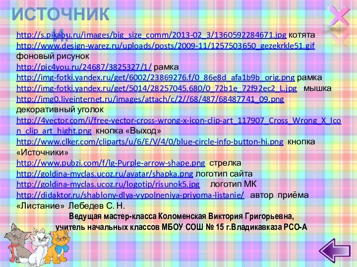 Источники:http://s.pikabu.ru/images/big_size_comm/2013-02_3/1360592284671.jpg котятаhttp://www.design-warez.ru/uploads/posts/2009-11/1257503650_gezekrkle51.gif фоновый рисунокhttp://pic4you.ru/24687/3825327/1/ рамкаhttp://img-fotki.yandex.ru/get/6002/23869276.f/0_86e8d_afa1b9b_orig.png рамкаhttp://img-fotki.yandex.ru/get/5014/28257045.680/0_72b1e_72f92ec2_L.jpg  мышкаhttp://img0.liveinternet.ru/images/attach/c/2//68/487/68487741_09.png декоративный уголокhttp://4vector.com/i/free-vector-cross-wrong-x-icon-clip-art_117907_Cross_Wrong_X_Icon_clip_art_hight.png кнопка «Выход»http://www.clker.com/cliparts/u/6/E/V/4/0/blue-circle-info-button-hi.png