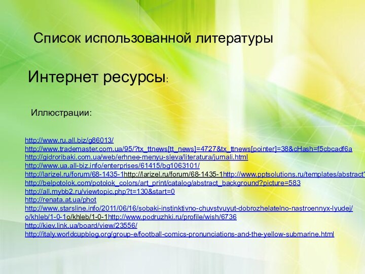 Список использованной литературыИнтернет ресурсы:Иллюстрации:http://www.ru.all.biz/g86013/ http://www.trademaster.com.ua/95/?tx_ttnews[tt_news]=4727&tx_ttnews[pointer]=38&cHash=f5cbcadf6a http://gidroribaki.com.ua/web/erhnee-menyu-sleva/literatura/jurnali.html http://www.ua.all-biz.info/enterprises/61415/bg1063101/ http://larizel.ru/forum/68-1435-1http://larizel.ru/forum/68-1435-1http://www.pptsolutions.ru/templates/abstract?page=2 http://belpotolok.com/potolok_colors/art_print/catalog/abstract_background?picture=583 http://all.mybb2.ru/viewtopic.php?t=130&start=0 http://renata.at.ua/phothttp://www.starsline.info/2011/06/16/sobaki-instinktivno-chuvstvuyut-dobrozhelatelno-nastroennyx-lyudej/ o/khleb/1-0-1o/khleb/1-0-1http://www.podruzhki.ru/profile/wish/6736 http://kiev.link.ua/board/view/23556/ http://italy.worldcupblog.org/group-e/football-comics-pronunciations-and-the-yellow-submarine.html  