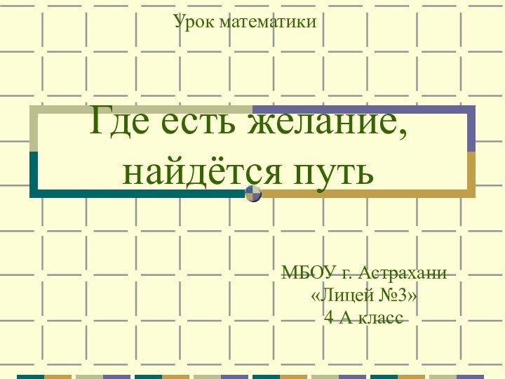 Где есть желание, найдётся путьМБОУ г. Астрахани«Лицей №3»4 А классУрок математики