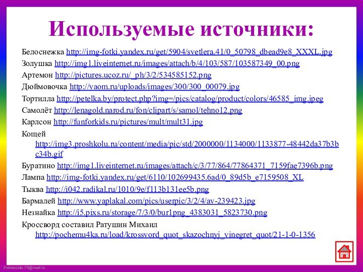 Используемые источники:Белоснежка http://img-fotki.yandex.ru/get/5904/svetlera.41/0_50798_dbead9e8_XXXL.jpgЗолушка http://img1.liveinternet.ru/images/attach/b/4/103/587/103587349_00.pngАртемон http://pictures.ucoz.ru/_ph/3/2/534585152.pngДюймовочка http://vaom.ru/uploads/images/300/300_00079.jpgТортилла http://petelka.by/protect.php?img=/pics/catalog/product/colors/46585_img.jpegСамолёт http://lenagold.narod.ru/fon/clipart/s/samol/tehno12.pngКарлсон http://funforkids.ru/pictures/mult/mult31.jpgКощей http://img3.proshkolu.ru/content/media/pic/std/2000000/1134000/1133877-48442da37b3bc34b.gifБуратино http://img1.liveinternet.ru/images/attach/c/3/77/864/77864371_7159fae7396b.pngЛампа http://img-fotki.yandex.ru/get/6110/102699435.6ad/0_89d5b_e7159508_XLТыква