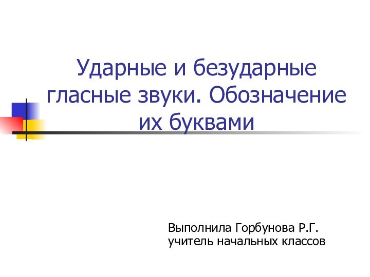 Ударные и безударные гласные звуки. Обозначение их буквамиВыполнила Горбунова Р.Г. учитель начальных классов