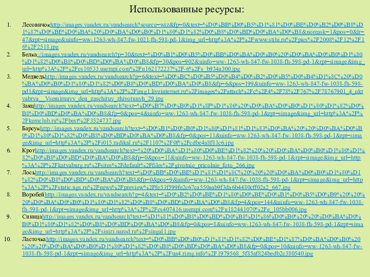 Использованные ресурсы: Лесовичокhttp://images.yandex.ru/yandsearch?source=wiz&fp=0&text=%D0%BB%D0%B5%D1%81%D0%BE%D0%B2%D0%B8%D1%87%D0%BE%D0%BA%20%D0%BA%D0%B0%D1%80%D1%82%D0%B8%D0%BD%D0%BA%D0%B8&noreask=1&pos=0&lr=47&rpt=simage&uinfo=ww-1263-wh-847-fw-1021-fh-598-pd-1&img_url=http%3A%2F%2Fwww.stihi.ru%2Fpics%2F2008%2F12%2F16%2F2518.jpgБелка://images.yandex.ru/yandsearch?p=30&text=%D0%B1%D0%B5%D0%BB%D0%BA%D0%B0%20%D0%BA%D0%B0%D1%80%D1%82%D0%B8%D0%BD%D0%BA%D0%B8&fp=30&pos=902&uinfo=ww-1263-wh-847-fw-1038-fh-598-pd-1&rpt=simage&img_url=http%3A%2F%2Fcs10533.userapi.com%2Fu162172237%2F-6%2Fs_b934a300.jpgМедведьhttp://images.yandex.ru/yandsearch?p=6&text=%D0%BC%D0%B5%D0%B4%D0%B2%D0%B5%D0%B4%D1%8C%20%D0%BA%D0%B0%D1%80%D1%82%D0%B8%D0%BD%D0%BA%D0%B8&fp=6&pos=199&uinfo=ww-1263-wh-847-fw-1038-fh-598-pd1&rpt=simage&img_url=http%3A%2F%2Fimg1.liveinternet.ru%2Fimages%2Fattach%2Fc%2F4%2F78%2F767%2F78767901_4_oktyabrya__Vsemirnuyy_den_zaschituy_zhivotnuyh_29.jpgЗаяцhttp://images.yandex.ru/yandsearch?text=%D0%B7%D0%B0%D1%8F%D1%86%20%D0%BA%D0%B0%D1%80%D1%82%D0%B8%D0%BD%D0%BA%D0%B8&fp=0&pos=4&uinfo=ww-1263-wh-847-fw-1038-fh-598-pd-1&rpt=simage&img_url=http%3A%2F%2Fkemclub.ru%2Fbest%2F3524737.jpgБарсукhttp://images.yandex.ru/yandsearch?text=%D0%B1%D0%B0%D1%80%D1%81%D1%83%D0%BA%20%20%D0%BA%D0%B0%D1%80%D1%82%D0%B8%D0%BD%D0%BA%D0%B8&fp=0&pos=11&uinfo=ww-1263-wh-847-fw-1038-fh-598-pd-1&rpt=simage&img_url=http%3A%2F%2Fi015.radikal.ru%2F1107%2F0f%2Fcdbc4a8f81c6.jpgКротhttp://images.yandex.ru/yandsearch?text=%20%D0%BA%D1%80%D0%BE%D1%82%20%20%D0%BA%D0%B0%D1%80%D1%82%D0%B8%D0%BD%D0%BA%D0%B8&fp=0&pos=11&uinfo=ww-1263-wh-847-fw-1038-fh-598-pd-1&rpt=simage&img_url=http%3A%2F%2Fkatyaburg.ru%2Fsites%2Fdefault%2Ffiles%2Fgivotnie_pricolnie_foto_266.jpgЛосьhttp://images.yandex.ru/yandsearch?text=%D0%BB%D0%BE%D1%81%D1%8C%20%20%20%D0%BA%D0%B0%D1%80%D1%82%D0%B8%D0%BD%D0%BA%D0%B8&fp=0&pos=9&uinfo=ww-1263-wh-847-fw-1038-fh-598-pd-1&rpt=simage&img_url=http%3A%2F%2Fstatic.ngs.ru%2Fnews%2Fpreview%2Ffe51f599fe2c67ca550aab9f3da6b4480cff02a2_667.jpgВоробейhttp://images.yandex.ru/yandsearch?p=4&text=%D0%B2%D0%BE%D1%80%D0%BE%D0%B1%D0%B5%D0%B9%20%20%20%D0%BA%D0%B0%D1%80%D1%82%D0%B8%D0%BD%D0%BA%D0%B8&fp=4&pos=144&uinfo=ww-1263-wh-847-fw-1038-fh-598-pd-1&rpt=simage&img_url=http%3A%2F%2Fcs407416.userapi.com%2Fu182441070%2Fe_105bb006.jpgСиницаhttp://images.yandex.ru/yandsearch?text=%D1%81%D0%B8%D0%BD%D0%B8%D1%86%D0%B0%20%20%D0%BA%D0%B0%D1%80%D1%82%D0%B8%D0%BD%D0%BA%D0%B8&fp=0&pos=8&uinfo=ww-1263-wh-847-fw-1038-fh-598-pd-1&rpt=simage&img_url=http%3A%2F%2Fsinizi.narod.ru%2Fsingal1.jpgЛасточкаhttp://images.yandex.ru/yandsearch?text=%D0%BB%D0%B0%D1%81%D1%82%D0%BE%D1%87%D0%BA%D0%B0%20%20%20%D0%BA%D0%B0%D1%80%D1%82%D0%B8%D0%BD%D0%BA%D0%B8&fp=0&pos=10&uinfo=ww-1263-wh-847-fw-1038-fh-598-pd-1&rpt=simage&img_url=http%3A%2F%2Fua4.rimg.info%2F1979568_5f85af824bedb2c380540.jpg