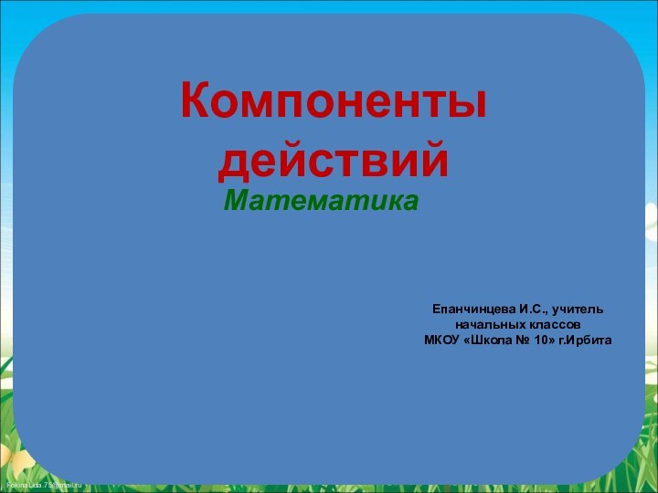 Компоненты действийМатематика Епанчинцева И.С., учитель начальных классовМКОУ «Школа № 10» г.Ирбита