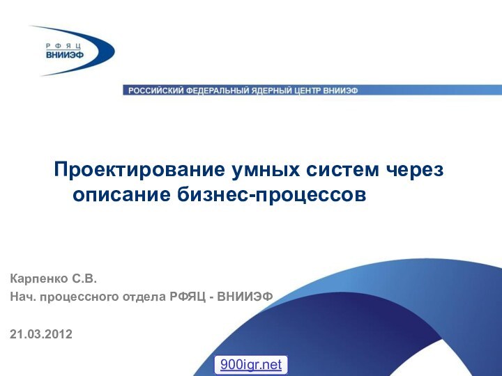 Проектирование умных систем через описание бизнес-процессов21.03.2012Карпенко С.В.Нач. процессного отдела РФЯЦ - ВНИИЭФ