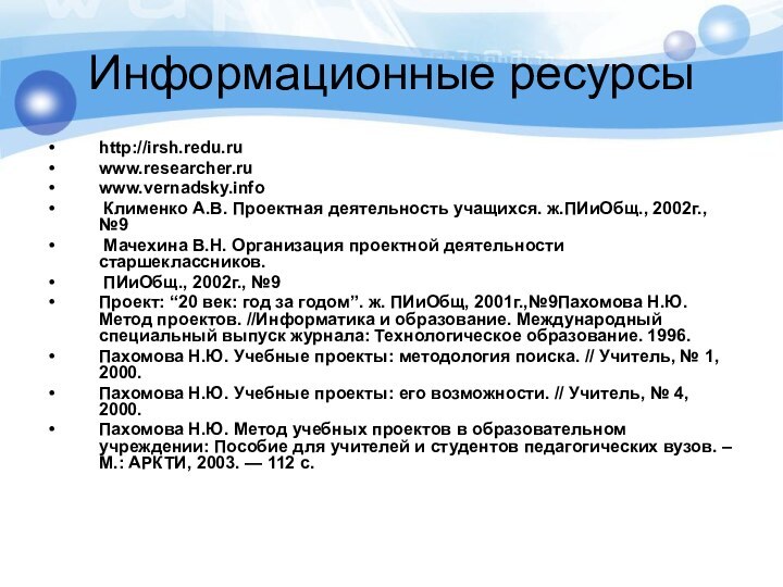 Информационные ресурсыhttp://irsh.redu.ruwww.researcher.ruwww.vernadsky.info Клименко А.В. Проектная деятельность учащихся. ж.ПИиОбщ., 2002г., №9 Мачехина В.Н.