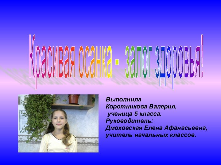 ВыполнилаКоротникова Валерия, ученица 5 класса.Руководитель: Дмоховская Елена Афанасьевна,учитель начальных классов.Красивая осанка - залог здоровья!