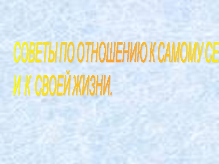 СОВЕТЫ ПО ОТНОШЕНИЮ К САМОМУ СЕБЕ  И К СВОЕЙ ЖИЗНИ.