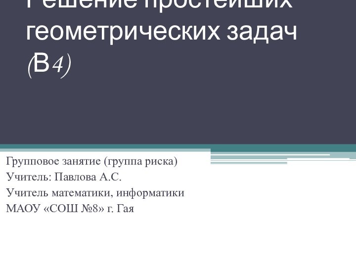 Решение простейших геометрических задач (В4)Групповое занятие (группа риска)Учитель: Павлова А.С.Учитель математики, информатикиМАОУ «СОШ №8» г. Гая