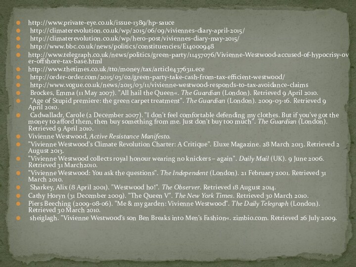 http://www.private-eye.co.uk/issue-1389/hp-sauce http://climaterevolution.co.uk/wp/2015/06/09/viviennes-diary-april-2015/ http://climaterevolution.co.uk/wp/hero-post/viviennes-diary-may-2015/ http://www.bbc.co.uk/news/politics/constituencies/E14000948http://www.telegraph.co.uk/news/politics/green-party/11457076/Vivienne-Westwood-accused-of-hypocrisy-over-offshore-tax-base.htmlhttp://www.thetimes.co.uk/tto/money/tax/article4376311.ece http://order-order.com/2015/03/02/green-party-take-cash-from-tax-efficient-westwood/ http://www.vogue.co.uk/news/2015/03/11/vivienne-westwood-responds-to-tax-avoidance-claims Brockes, Emma (11 May 2007). 