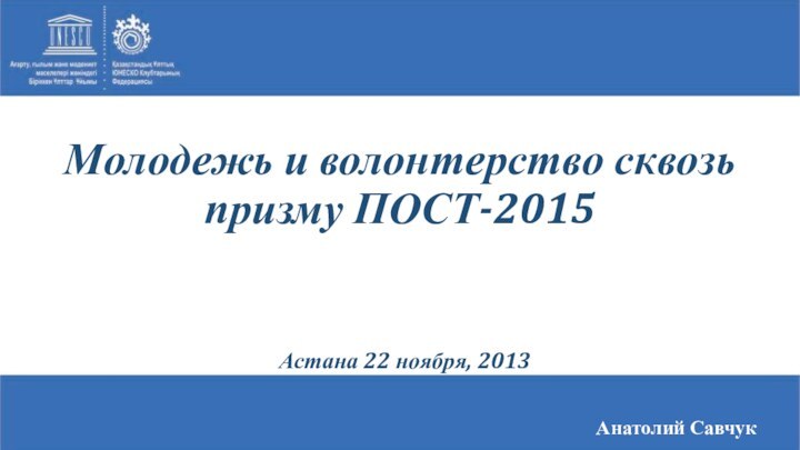 Анатолий СавчукАстана 22 ноября, 2013Молодежь и волонтерство сквозь призму ПОСТ-2015